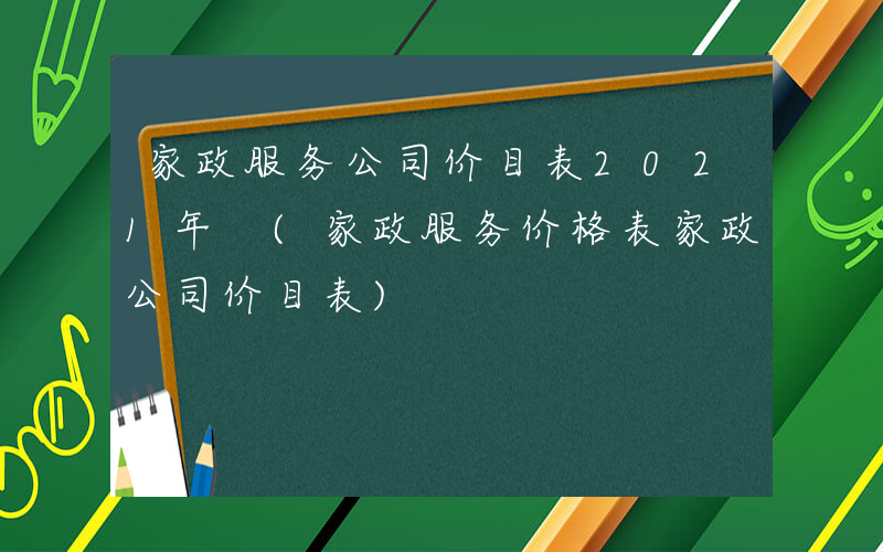 家政服务公司价目表2021年 (家政服务价格表家政公司价目表)